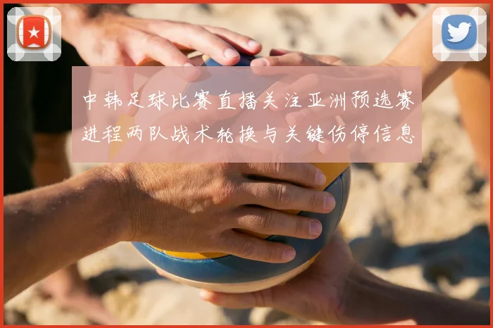 中韩足球比赛直播关注亚洲预选赛进程两队战术轮换与关键伤停信息