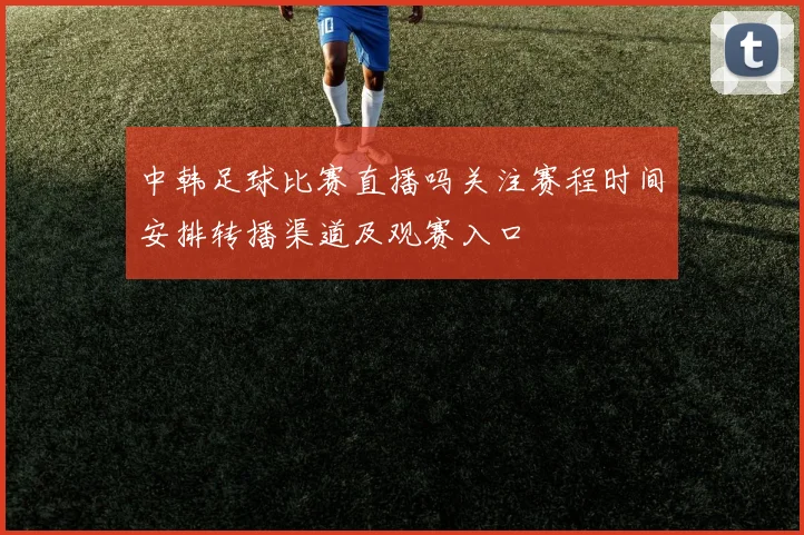 中韩足球比赛直播吗关注赛程时间安排转播渠道及观赛入口