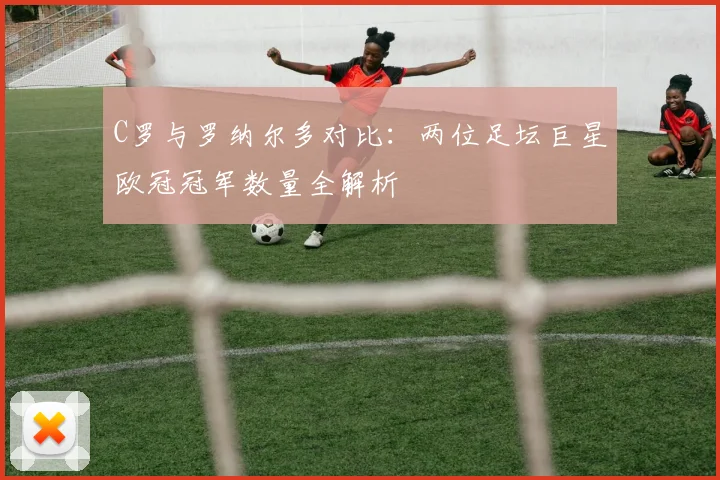 C罗与罗纳尔多对比：两位足坛巨星欧冠冠军数量全解析