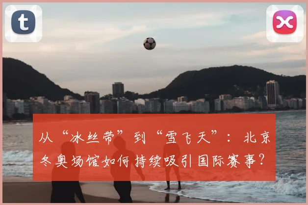 从“冰丝带”到“雪飞天”：北京冬奥场馆如何持续吸引国际赛事？