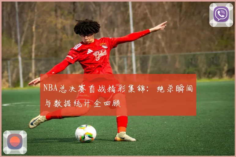 NBA总决赛首战精彩集锦：绝杀瞬间与数据统计全回顾