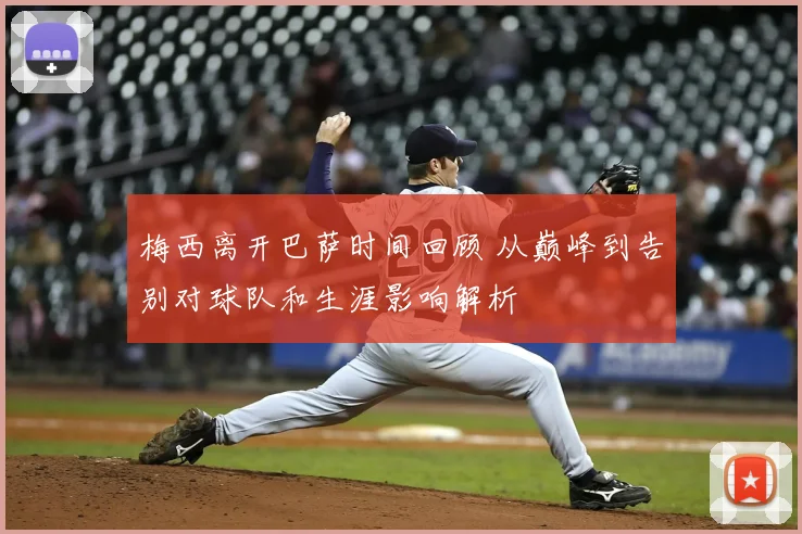 梅西离开巴萨时间回顾 从巅峰到告别对球队和生涯影响解析