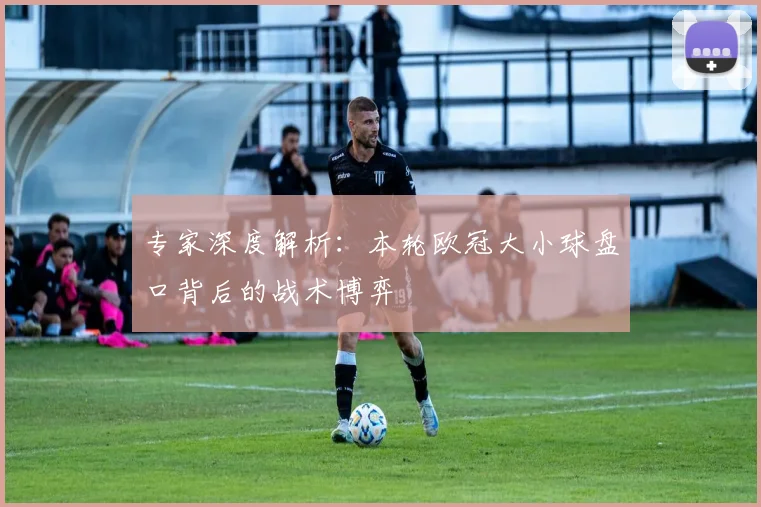 专家深度解析：本轮欧冠大小球盘口背后的战术博弈