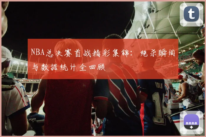 NBA总决赛首战精彩集锦：绝杀瞬间与数据统计全回顾