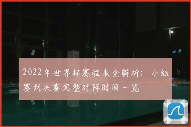 2022年世界杯赛程表全解析：小组赛到决赛完整对阵时间一览