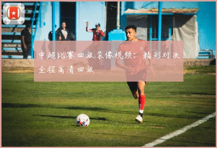 中超比赛回放录像视频：精彩对决全程高清回放