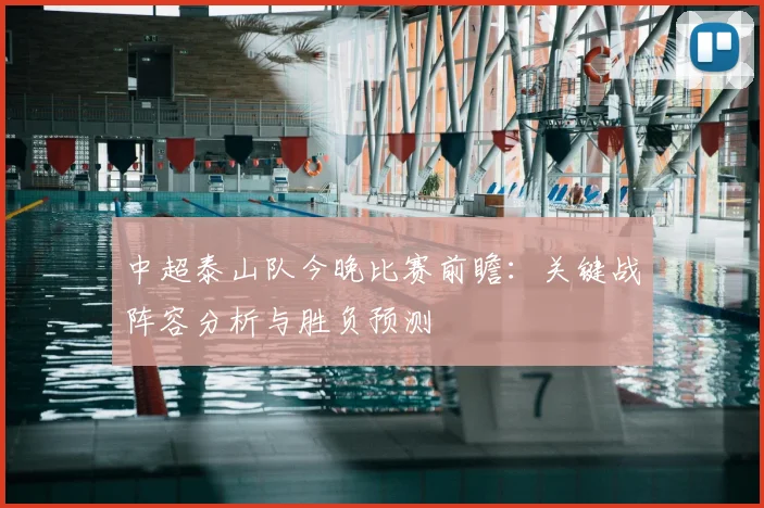 中超泰山队今晚比赛前瞻：关键战阵容分析与胜负预测